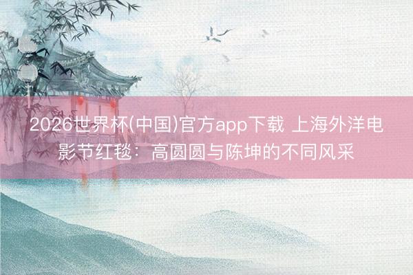 2026世界杯(中国)官方app下载 上海外洋电影节红毯：高圆圆与陈坤的不同风采