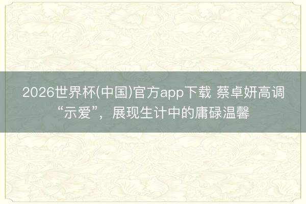 2026世界杯(中国)官方app下载 蔡卓妍高调“示爱”，展现生计中的庸碌温馨