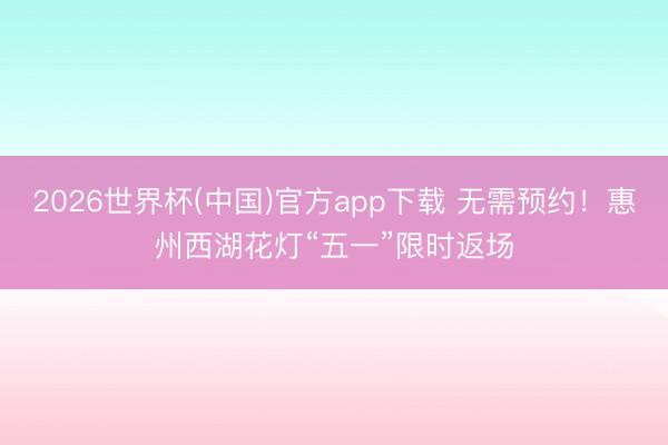 2026世界杯(中国)官方app下载 无需预约！惠州西湖花灯“五一”限时返场