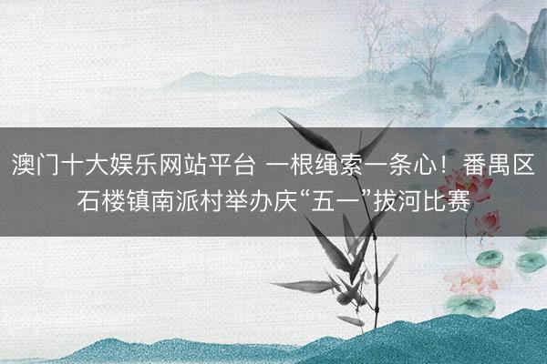 澳门十大娱乐网站平台 一根绳索一条心！番禺区石楼镇南派村举办庆“五一”拔河比赛