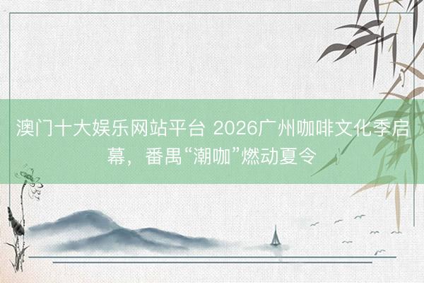 澳门十大娱乐网站平台 2026广州咖啡文化季启幕，番禺“潮咖”燃动夏令