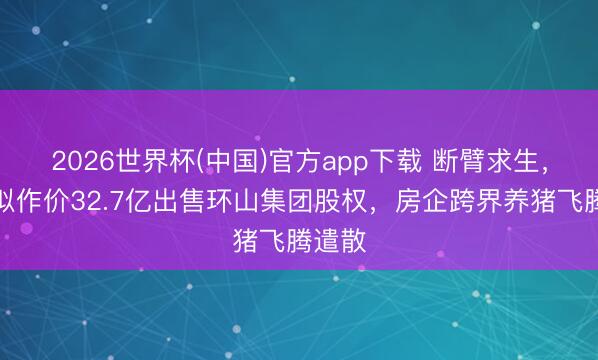 2026世界杯(中国)官方app下载 断臂求生,万科拟作价32.7亿出售环山集团股权,房企跨界养猪飞腾遣散