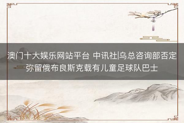 澳门十大娱乐网站平台 中讯社|乌总咨询部否定弥留俄布良斯克载有儿童足球队巴士