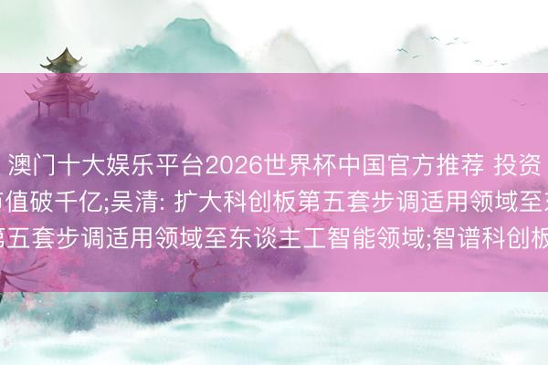 澳门十大娱乐平台2026世界杯中国官方推荐 投资界24h | 香农芯创， 市值破千亿;吴清: 扩大科创板第五套步调适用领域至东谈主工智能领域;智谱科创板IPO更快了