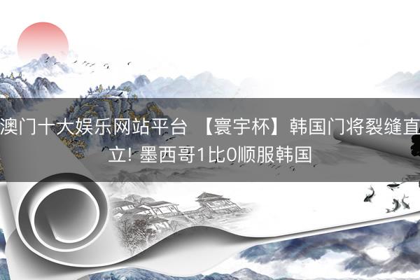 澳门十大娱乐网站平台 【寰宇杯】韩国门将裂缝直立! 墨西哥1比0顺服韩国
