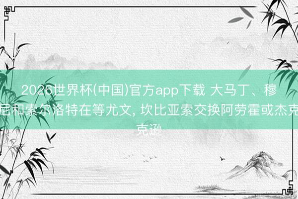 2026世界杯(中国)官方app下载 大马丁、穆阿尼和索尔洛特在等尤文， 坎比亚索交换阿劳霍或杰克逊