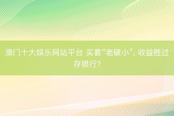 澳门十大娱乐网站平台 买套“老破小”， 收益胜过存银行?