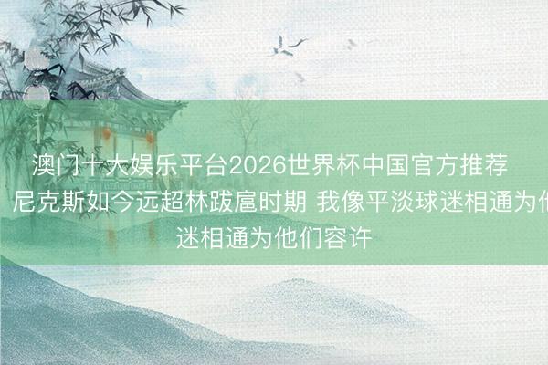 澳门十大娱乐平台2026世界杯中国官方推荐 林书豪:尼克斯如今远超林跋扈时期 我像平淡球迷相通为他们容许
